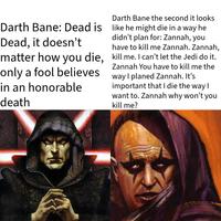 Darth Bane the second it looks Darth Bane: Dead is like he might die in a way he Dead, it doesn't didn't plan for: Zannah, you have to kill me Zannah. Zannah, matter how you die, kill me. I can't let the Jedi do it. only a fool believes in an honorable death Zannah You have to kill me the way I planed Zannah. It's important that I die the way I want to. Zannah why won't you kill me?