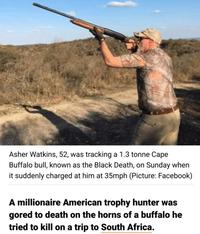 Asher Watkins, 52, was tracking a 1.3 tonne Cape Buffalo bull, known as the Black Death, on Sunday when it suddenly charged at him at 35mph (Picture: Facebook) A millionaire American trophy hunter was gored to death on the horns of a buffalo he tried to kill on a trip to South Africa.