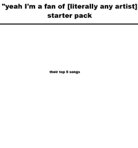 "yeah I'm a fan of [literally any artist] starter pack their top 5 songs