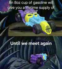 An 8oz cup of gasoline will give you a lifetime supply of calories Until we meet again