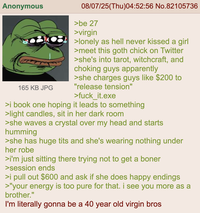 Anonymous 165 KB JPG 08/07/25(Thu)04:52:56 No.82105736 >be 27 >virgin >lonely as hell never kissed a girl >meet this goth chick on Twitter >she's into tarot, witchcraft, and choking guys apparently >she charges guys like $200 to "release tension" >fuck_it.exe >i book one hoping it leads to something >light candles, sit in her dark room >she waves a crystal over my head and starts humming >she has huge t--- and she's wearing nothing under her robe >i'm just sitting there trying not to get a boner >session ends >i pull out $600 and ask if she does happy endings >"your energy is too pure for that. i see you more as a brother." I'm literally gonna be a 40 year old virgin bros