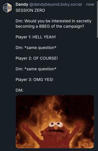 B Dandy @dandybeyond.bsky.social now SESSION ZERO Dm: Would you be interested in secretly becoming a BBEG of the campaign? Player 1: HELL YEAH! Dm: *same question* Player 2: OF COURSE! Dm: *same question* Player 3: OMG YES! DM: