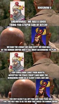 KHOSROW II SHAHRVARAZ: WE HAD A GOOD THING YOU STUPID SON OF BITCH! WE HAD THE LEVANT WE HAD EGYPT WE HAD HALF OF THE ROMAN EMPIRE AND IT ALL WENT ACCORDING TO PLAN. YOU COULD HAVE SHUT YOUR MOUTH, ACCEPTED THE PEACE TREATY AND HAVE THE REMAINING ROME AS A CLIENT STATE. BUT NO! YOU JUST BLEW IT ALL UP! YOU! AND YOUR PRIDE AND EGO. YOU JUST HAD TO BE THE MAN THAT ENDED THE ROMAN EMPIRE.