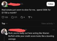 2h Follow Real estate just seem to slow for me.. spend 300k for $1700 a month? Top 123 Q171 04 ✓ 3 View activity > y 4h Bruh, you're really out here acting like Warren Buffett while your credit score looks like a bowling average.