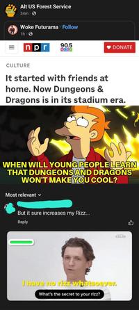 AIGUS Alt US Forest Service 34m Woke Futurama · Follow 1h npr 90.5 WESA DONATE CULTURE It started with friends at home. Now Dungeons & Dragons is in its stadium era. WHEN WILL YOUNG PEOPLE LEARN THAT DUNGEONS AND DRAGONS WON'T MAKE YOU COOL? Most relevant But it sure increases my Rizz... Reply CELEB I have no rizz whatsoever. What's the secret to your rizz?