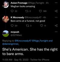 Asian Fromage @Nige_Farright ⚫ 4h Meghan looks amazing 22 17 2 189 K Mccready @Kmccready47 .4h Bare arms at a funeral, not good 20 mrposh 17 3 11 @321Marc Replying to @Kmccready47 @Nige_Farright and @darrengrimes_ She's American. She has the right to bare arms. 11:59 AM · Sep 19, 2022 Twitter for iPhone 6
