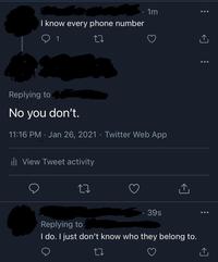 I know every phone number 1 · 1m Replying to No you don't. 11:16 PM Jan 26, 2021 · Twitter Web App ill View Tweet activity 27 39s Replying to I do. I just don't know who they belong to.