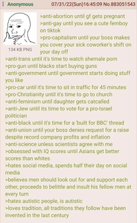 Anonymous 134 KB PNG 07/31/22(Sun)16:45:09 No.883051543 >anti-abortion until gf gets pregnant >anti-gay until you see a cute femboy on tiktok >pro-capitalism until your boss makes you cover your sick coworker's shift on your day off >anti-trans until it's time to watch s------ p--- >pro-gun until blacks start buying guns >anti-government until government starts doing stuff you like >pro-car until it's time to sit in traffic for 45 minutes >pro-Christianity until it's time to go to church >anti-feminism until daughter gets catcalled >anti-Jew until its time to vote for a pro-Israel politician >anti-black until it's time for a 'built for BBC' thread >anti-union until your boss denies request for a raise despite record company profits and inflation >anti-science unless scientists agree with me >obsessed with IQ scores until Asians get better scores than whites >hates social media, spends half their day on social media >believes men should look out for and support each other, proceeds to belittle and insult his fellow men at every turn >hates autistic people, is autistic >loves tradition, all traditions they follow have been invented in the last century