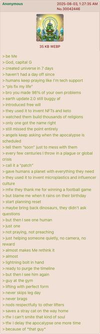 Anonymous 2025-08-03, 1:27:35 AM No.30042446 35 KB WEBP > be Me > God, capital G > created universe in 7 days > haven't had a day off since > humans keep praying like I'm tech support > "pls fix my life" > bro you made 98% of your own problems > earth update 2.0 still buggy af > introduced free will > they used it to invent NFTs and keto > watched them build thousands of religions > only one got the name right > still missed the point entirely > angels keep asking when the apocalypse is scheduled > tell them "soon" just to mess with them > every few centuries I throw in a plague or global crisis > call it a "patch" > gave humans a planet with everything they need > they used it to invent microplastics and influencer culture >mfw they thank me for winning a football game > but blame me when it rains on their birthday > start planning reset > maybe bring back dinosaurs, they didn't ask questions > but then I see one human > just one > not praying, not preaching > just helping someone quietly, no camera, no reward > almost makes Me rethink it > almost > lightning bolt in hand > ready to purge the timeline > but then I see him again > guy at the gym > lifting with perfect form > never skips leg day > never brags > nods respectfully to other lifters > saves a stray cat on the way home >tfw I can't smite that kind of soul >tfw I delay the apocalypse one more time > because of *that guy*
