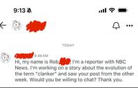 9:13 TODAY ا. 8:46 AM Hi, my name is Rob I'm a reporter with NBC News. I'm working on a story about the evolution of the term "clanker" and saw your post from the other week. Would you be willing to chat? Thank you.