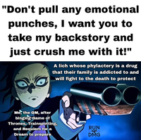 "Don't pull any emotional punches, I want you to take my backstory and just crush me with it!" A lich whose phylactery is a drug that their family is addicted to and will fight to the death to protect Me, the GM, after binging Game of Thrones, Trainspotting, and Requiem for a Dream to prepare RUN DMG