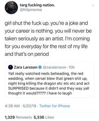 targ f------ nation. @httpmensa girl shut the f--- up. you're a joke and your career is nothing. you will never be taken seriously as an artist. I'm coming for you everyday for the rest of my life and that's on period Zara Larsson @zaralarsson. 10h Yall really watched neds beheading, the red wedding, when cersei blew that green s--- up, night king killing the dragon etc etc etc and act SURPRISED because it didn't end they way yall thought it would????? I have to laugh 4:39 AM 5/20/19 Twitter for iPhone • 1,329 Retweets 5,336 Likes