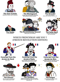 0 / The Sans-Culotte radicalize the masses, wear no underwear The Montagnard literally ready to genocide your own people just to prevent a counter-revolution The Girondin you're more moderate (but just while comparing to the previous one) The Noble no more headaches 000 The Revolutionary General military genius, beat all Europe The Swiss Gard They have entered the Palace, this is our last stand. WHICH FRENCHMAN ARE YOU? (FRENCH REVOLUTION EDITION) Conscript from the Armée du Nord "Giant of 92" Conscript from the Armée d'Italie you're literally a French peasant who beat Italian and Austrian professional armies Conscript from the Armée du Rhin Everything at the west of the Rhine is French sings La Marseillaise while charging CASQUE ROYALE The Chouan Oh so you want to conscript me? *start a massive peasant revolt* The Vendéen Catholic, beat republican armies several times, forgive his ennemies even if they try to genocide people like him The Émigré live in exile, watch his own country descend into madness