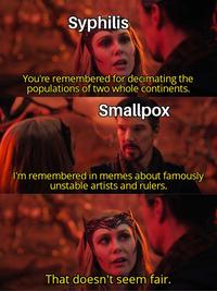 Syphilis You're remembered for decimating the populations of two whole continents. Smallpox I'm remembered in memes about famously unstable artists and rulers. That doesn't seem fair.