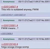 Anonymous >>335124507 # 05/11/21(Tue)11:09:37 No.33512 This info is outdated anyway, FWIW >>335125745 # >>335126071 # Anonymous >>335125501 # FWIW means...? >>335125858 # 05/11/21(Tue)11:12:07 No.33512 Anonymous >>335125745 # 05/11/21(Tue)11:13:19 No.33512 folga wooga imoga womp