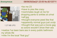 Anonymous 1.27 MB JPG 08/09/25(Sat)21:23:55 No.82133711 >be me 23 >have to piss like crazy >roommates laugh at me for dropping pants to ankles at urinal >w--.jpg >thought everyone peed like that >apparently normal guys just unzip >thought that was just a movie gag so actors wouldn't show their ass >realize I've been bare ass in every public bathroom my whole life >mfw I'm the local "that guy"