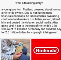 what a touching story!! a young boy from Thailand dreamed about having a Nintendo switch. Due to not having good financial conditions, he fabricated his own using cardboard and markers. His father, moved, filmed him and posted the video on social media. After going viral, it got to the eyes of Nintendo's CEO, who went to Thailand personally and sued the boy for 2.5 million dollars for copyright infringement. Nintendo