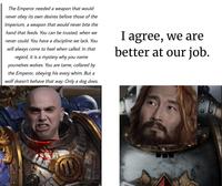The Emperor needed a weapon that would never obey its own desires before those of the Imperium, a weapon that would never bite the hand that feeds. You can be trusted, when we never could. You have a discipline we lack. You will always come to heel when called. In that regard, it is a mystery why you name yourselves wolves. You are tame, collared by the Emperor, obeying his every whim. But a wolf doesn't behave that way. Only a dog does. I agree, we are better at our job.