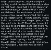 I want to f--- a toaster. Just the thought of stuffing my d--- in a tight little breadslot makes me rock hard. I could f--- it on the counter, on the kitchen table, or anywhere else it wants. I could dress up like a maintenence tech for some sensual roleplay beforehand. I am a slave to the toaster's whim. I want to stick my fingers inside the bread slot and whisper "yeah you like that you toasty bitch?" Then I want to mount it when it's good and teased and then gyrate my hips like a rabbit with tourettes until my melted c--- explodes inside the toaster's tight slot. When I'm done my d--- will look like a burnt sausage that had it's casing popped open with melted cheese dripping out of it and the thought of that makes me want to break into a Walmart again. Goddamn I want to f--- a toaster.