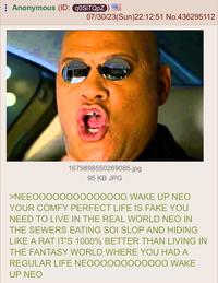 Anonymous (ID: q0SiTQpZ) 07/30/23(Sun)22:12:51 No.436295112 1679898550269085.jpg 95 KB JPG >NEEOOOOOOOOOOOOOO WAKE UP NEO YOUR COMFY PERFECT LIFE IS FAKE YOU NEED TO LIVE IN THE REAL WORLD NEO IN THE SEWERS EATING SOI SLOP AND HIDING LIKE A RAT IT'S 1000% BETTER THAN LIVING IN THE FANTASY WORLD WHERE YOU HAD A REGULAR LIFE NEOOOOOOOOOOOO WAKE UP NEO