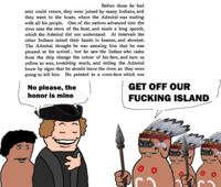 Before those he had sent could return, they were joined by many Indians, and they went to the boats, where the Admiral was waiting with all his people. One of the natives advanced into the river near the stern of the boat, and made a long speech, which the Admiral did not understand. At intervals the other Indians raised their hands to heaven, and shouted. The Admiral thought he was assuring him that he was pleased at his arrival; but he saw the Indian who came from the ship change the colour of his face, and turn as yellow as wax, trembling much, and letting the Admiral know by signs that he should leave the river, as they were going to kill him. He pointed to a cross-bow which one No please, the honor is mine GET OFF OUR F------ ISLAND