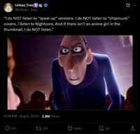 Urban Tree + @Urban_Tree "I do NOT listen to "sped-up" versions. I do NOT listen to "chipmunk" covers. I listen to Nightcore. And if there isn't an anime girl in the thumbnail, I do NOT listen.” 8:28 PM Aug 6, 2025 -3.8M Views 367 25K 244K 11K