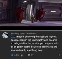 alexdiezg⚫ pred 1 mesecem 0:02 Imagine achieving the absolute highest possible rank in the job industry and become a bodyguard for the most important person in all of galaxy just to be yeeted backwards and knocked out by a walking frog. 4,2 ti □ 37 400