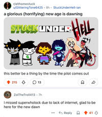 r/althomestuck u/Glittering Tone6425 8h StuckUnder Hell-ian • a glorious (horrifying) new age is dawning STUCK UNDER HELL TALLET this better be a thing by the time the pilot comes out 215 д ☐ 13 D ZolTheTroll413 • 7h I missed superwholock due to lack of internet, glad to be here for the new dawn ← Reply 41