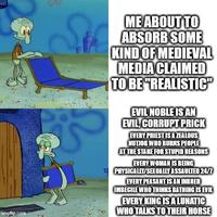 imgflip.com ME ABOUT TO ABSORB SOME KIND OF MEDIEVAL MEDIA CLAIMED TO BE "REALISTIC" EVIL NOBLE IS AN EVIL, CORRUPT PRICK EVERY PRIEST IS A ZEALOUS NUTJOB WHO BURNS PEOPLE AT THE STAKE FOR STUPID REASONS EVERY WOMAN IS BEING PHYSICALLY/SEXUALLY ASSAULTED 24/7 EVERY PEASANT IS AN INBRED IMBECILE WHO THINKS BATHING IS EVIL EVERY KING IS A LUNATIC WHO TALKS TO THEIR HORSE