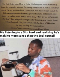 The Jedi Order's problem is Yoda. No being can wield that kind of power for centuries without becoming complacent at best or corrupt at worst. He has no idea that it's overtaken him; he no longer sees all the little cumulative evils that the Republic tolerates and fosters, from slavery to endless wars, and he never asks, "Why are we not acting to stop this?" Live alongside corruption for too long, and you no longer notice the stench. The Jedi cannot help the slaves of Tatooine, but they can help the slavemasters. DOOKU, Yoda's former Padawan, to Darth Sidious Me listening to a Sith Lord and realizing he's making more sense than the Jedi council