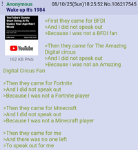 : Anonymous Wake up It's 1984 YouTube's Gonna Start Using Al To Guess Your Age Next Week There's no way this could go wrong. None whatsoever. Nope, nape, nope. By Matt Jancer August 9, 2025, 10:15am YouTube 162 KB PNG Digital Circus Fan 08/10/25(Sun)18:25:52 No.106217545 >First they came for BFDI >And I did not speak out >Because I was not a BFDI fan >Then they came for The Amazing Digital circus >And I did not speak out >Because I was not an Amazing >Then they came for Fortnite >And I did not speak out >Because I was not a Fortnite player >Then they came for Minecraft >And I did not speak out >Because I was not a Minecraft player >Then they came for me >And there was no one left >To speak out for me