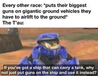 Every other race: *puts their biggest guns on gigantic ground vehicles they have to airlift to the ground* The T'au: u/BillCarson12799 If you've got a ship that can carry a tank, why not just put guns on the ship and use it instead?
