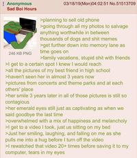 Anonymous Sad Boi Hours 246 KB PNG 03/18/19(Mon)04:02:51 No.51513709 >planning to sell old phone >going through all my photos to salvage anything worthwhile in between thousands of dogs and s--- memes >get further down into memory lane as time goes on >family vacations, stupid s--- with friends >I get to a certain spot I knew I would reach >all the pictures of my best friend in high school >haven't seen her in almost 3 years now >pictures from concerts and theme parks and at each others' place >her smile 3 years later in all of those pictures is still so contagious >her emerald eyes still just as captivating as when we said goodbye the last time >overwhelmed with a mix of happiness and melancholy >I get to a video I took, just us sitting on my bed >Just her smiling, laughing, and falling on me as she pulls me into a hug before I turn off the video >I rewatched that video 20+ times before saving it to my computer, tears in my eyes