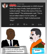John Xina 2 hours ago When the Indian ambassador to USSR showed Stalin the map of India, Stalin pointed to Sri Lanka & asked, "What is the name of this tiny Indian island?" The ambassador said, "This is not an Indian island. It is Sri Lanka, an independent nation." Stalin looked puzzled: "Why?" 凸 67 4 11 ea. 2:1- THIS IS NOT, AN INDIAN ISLAND, IT'S INDEPENDENT NATION! ЗАЧЕМ?