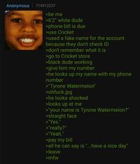 Anonymous 714912237 >be me >6'2" white dude >phone bill is due >use Cricket >used a fake name for the account because they don't check ID >don't remember what it is >go to Cricket store >black dude working >give him my number >he looks up my name with my phone number >"Tyrone Watermelon" >ohfuck.jpg >he looks shocked >looks up at me >"your name is Tyrone Watermelon?" >straight face >"Yes." >"really?" >"Yeah." >pay my bill >all he can say is "...have a nice day" >leave >mfw