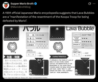 Supper Mario Broth @MarioBrothBlog 0 A 1991 official Japanese Mario encyclopedia suggests that Lava Bubbles are a "manifestation of the resentment of the Koopa Troop for being defeated by Mario". バブル 分類 ゴースト 123 攻撃力 ★★★ 防御力 *** じゅつけんば 出現場所 ワールド24、3 4. 5 4. 6- 4.7-4. 8-4 な 《攻擊方法> ファイア ○≡有効 X X x=効果なし 性格・特徴 各ワールドのエリア4 城内 動き Levita に出現する炎の池の溶岩。 マリ なん オに倒されたクッパ族の怨念が 実体化したもの…? マリオ が池をとびこそうとすると、突 下からとび出すので注意。 Source: Super Mario Wiki user "Bowrus.101", imgur.com/a/podoboo-S1rzhUx Lava Bubble CLASSIFICATION GHOST TRIBE OFFENSIVE POWER DEFENSIVE POWER APPEARS IN WORLD 2-4, 3-4, 4-4, 5-4 6-7, 7-4, 8-4 ATTACK METHOD JUMP FIRE X X CHARACTERISTICS IT APPEARS IN THE PONDS OF LAVA OF AREA 4 OF EACH WORLD, INSIDE CASTLES. THE MANIFESTATION OF THE RESENTMENT OF THE KOOPA TROOP TOWARDS MARIO FOR BEING DEFEATED BY HIM? WHEN MARIO TRIES TO JUMP ACROSS THE POND, IT WILL SUDDENLY JUMP OUT FROM UNDERNEATH. VALID X=NO EFFECT MOVEMENT