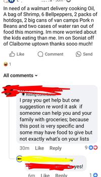 In need of a walmart delivery cooking Oil, A bag of Shrimp, 6 Bellpeppers, 2 packs of hotdogs, 2 big cans of van camps Pork n Beans and two cases of water ran out of food this morning. Im more worried about the kids eating than me. Im on Soniat off of Claiborne uptown thanks sooo much! 1 Like Q Comment All comments ▾ Send Rising contributor I pray you get help but one suggestion re word it ask if someone can help you and your family with groceries; because this post is very specific and some may have food to give but not exactly what's on your lists 30m Like Reply 90 ▶yes! 6m Like Reply 10