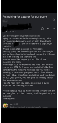 Re;looking for caterer for our event Inbox to me eng Good evening Brechyskitchen, you come highly recommended in the catering industry, with very commendable work seen on both IG and Meta My name is Ginah, I am an assistant to a big Kenyan celebrity We are looking for a caterer for my boss's birthday party, her theme is glamour and classy night, and we have shopped around and you are the only one that is fit to bring this theme to life Now we would like to give you an offer of free mentions and reels. We charge 300k for mentions and reels, but we can charge you 150k for 2 posts and reels that's like free considering the following my boss has you will be trending, in return we give you a menu of our choice for food, bbq, fingerfoods and drinks and you deliver for 100 150 guests, you also give us a classy set up that we can approve Hope to hear from you soon, please give a quick response for planning purposes Please Note,we have so many caterers to work with but we have given you this chance, it will be good for your business Kind regards me 08:43 Good morning, thank for considering us for your ev...