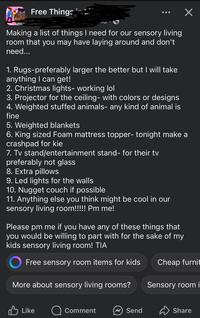Free Things ✓ Making a list of things I need for our sensory living room that you may have laying around and don't need... 1. Rugs-preferably larger the better but I will take anything I can get! 2. Christmas lights- working lol 3. Projector for the ceiling- with colors or designs 4. Weighted stuffed animals- any kind of animal is fine 5. Weighted blankets 6. King sized Foam mattress topper- tonight make a crashpad for kie 7. Tv stand/entertainment stand- for their tv preferably not glass 8. Extra pillows 9. Led lights for the walls 10. Nugget couch if possible 11. Anything else you think might be cool in our sensory living room!!!!! Pm me! Please pm me if you have any of these things that you would be willing to part with for the sake of my kids sensory living room! TIA Free sensory room items for kids Cheap furnit More about sensory living rooms? Sensory room i Like Comment Send Share