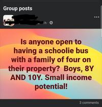 Group posts Th 8 Is anyone open to having a schoolie bus with a family of four on their property? Boys, 8Y AND 10Y. Small income potential! 3 comments