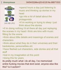Anonymous 245 KB JPG 04/04/22(Mon)23:42:20 No.68071533 >spend hours a day just listening to music and thinking up stories in my head >go into a lot of detail about the protagonists >if im working or trying to sleep i just think about the stories >if im doing nothing i'd sit there all day just replaying the scenes in my head i think are kino with music fitting for the scene >think about little details and meanings of scenes and characters >think about what they do in their universes and their backstories, personalities etc >have fleshed out characters, side stories and all that stuff >lost in my imagination at this point >doing this for years its pretty much what i do all day, i've memorized entire f------ movies that dont exist. anyone else like this? is it autism?