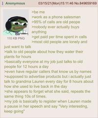 Anonymous 03/15/21 (Mon) 15:11:46 No.849659169 >be me >work as a phone salesman >95% of calls are old peope >nobody ever actually buys anything 110 KB PNG just want to talk >get paid per time spent in calls >most old people are lonely and >talk to old people about how they water their plants for hours >basically everyone at my job just talks to old people for 12 hours a day >even have regular callers that know us by names >supposed to advertise products but i actually just talk to grandma Lauren every day for 8 hours about how she used to live back in the day >she appears to forget what she said, repeats the same thing 10s of times. >my job is basically to register when Lauren made a pause in her speech and say "Very interesting, keep going"