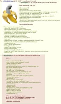 File: 1370710900581.jpg-(82 KB, 600x874, a.aaa-Banana-Shark.jpg) Anonymous (ID: MYJQYP94) 06/08/13(Sat)13:01:40 No.485723075 Super beta stories. I'll go first. >Be me, about 16. >Beta to the max. >Have a hard time dealing with the ladies. >Mostly spend my down time browsing p--- and fapping vs. a social life. >Discover strange, yet pleasing ways to get my rocks off. >Favorite way to fap is with banana peels. >Will eat a banana, but peel it carefully so I can stick my d--- in it. >Masturbate vigorously into banana peel. >feelsgoodman.jpg. >Sometimes I'll use the same peel two or three times before throwing it away. >I'm a sick bastard, I know. Fast forward a few weeks. >Been fapping in banana peels a lot. >Getting dat potassium like a mad f-----. >Develop a dependency on fapping in banana peels. >Masturbating with my fingerless gloves doesn't cut it anymore. >Peel catches my load so it doesn't squirt all over my fedora. >Start calling my d--- "The Banana Shark" >Typically pretty quiet kid in my classes. >Smart as s--- when it comes to Chemistry. >Can name all the elements on the Periodic Table. >F--- yeah. >Nice looking 8/10 knows I do well in Chemistry while she sucks d--- at it. >Pretty nice girl, not all prissy and stuck up like the other sluts. >Actually talks to me. >Asks if we can be lab partners. >F------ all the yes. >Begins to get friendlier with me. >Flirting level 3 engaged. >Decide to actually be alpha for once. >After a few days of great chemistry in Chemistry, ask her to go to a movie with me. >She says yes. Anonymous (ID: MYJQYP94) 06/08/13(Sat) 13:02:20 No.485723180 CONT.... >Go to see Lucky Number Slevin. >She's into mob movies and wants to see it. >Theater is practically empty. >We sit in the back row. >Halfway through the movie, I notice she keeps looking at me. >Not paying attention anymore. >Her tongue is in my mouth. >Her hand is on The Banana Shark. >The spaghetti is out of my pockets on the floor. >She asks if I have ever gotten head before. >Allmynope. >Unzips my pants to find a fully erect Banana Shark. >Starts to suck my d---. >Two minutes in. >"Anon, your d--- tastes weird." >Oh God, she can taste The Banana Shark. >"It tastes like bananas. Do you stick your d--- in bananas Anon?" >Beta me returns. >"S-s-sometimes..." >Awkward as f---. >"OH GOD ANON, I'M ALLERGIC TO BANANAS" >Begins puking on my d---. >OHFUCKOHFUCKOHFUCK. >She begins to have a seizure. >Immediately call 911. MFW I cannot go back to that theater. MFW I put a girl in the hospital with The Banana Shark. MFW I haven't had a b------ OR a date since. Thanks a lot Banana Shark.