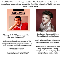 The "I don't know anything about Doo-Wop but still want to be a part of the culture because I saw something Doo-Wop related on TikTok that one time" Starter Pack Unohtumattomat suosikit PAUL ANKA Put Your Head On My Shoulder "Buddy Holly? Oh, you mean like the song by Weezer?" Only knows about Grease because of the anniversary editions. Completely unaware of both the movie and the Broadway muscial "What's a Fonzie?" "Frankie Lymon? Who's that?" Thinks that Blueberry Hill is a flavored Latte from Starbucks Can't tell the difference between 'Stand by Me' and 'Lean on Me' Won't listen to a majority of Doo- Wop songs unless it's being sampled in some s----- Pop-Rap song featured on the radio