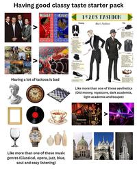 Having good classy taste starter pack BloodZ Cripz 1920'S FASHION Evening Men's Fashion Day Λ Tuxedo *Tail coat or single button dinner jacket (tuxedo coat) with satin stripe flat front pants "White plain front wingtip collar, dress shirt with cuff links White vest (formal/ Black vest (semi-formal) Hat Homburg (pictured), Bowler, Fedora, Straw Boater, Straw Optimo Panama, or Tweed Newsboy cap (working class) Accessories White gloves "White bow tie (formal) /Black bow tie (informal) Walking stick Pocket watch on chain "Top Hat Suit "Striped, plaid, tweed, or herringbone pattern fitted suit with matching trousers and vest, "Striped shirt with white collar (round club collar or straight collar) "Necktie or bow tie and coordinating pocket square Shoes Black or brown lace up oxfords, Two tone brown and white for. sportwear, White with summer whites. Like more than one of these aesthetics (Old money, royalcore, dark academia, light academia and boujee) Having a lot of tattoos is bad XXII Shoes Black patent leather oxford shoes D Like more than one of these music genres (Classical, opera, jazz, blue, soul and easy listening) Λ