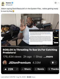 Neatzo @Neatz Jideon saying David Baszucki's in the Epstein Files.. roblox getting ready to sue my boy While Roblox acknowledges that your stated intentions may be to protect children, and while it recognizes the serious nature of online predatory behavior, your methods, including failing to immediately report suspicious activity to Roblox through proper channels, are actively interfering with Roblox's established safety protocols and, critically, are exposing Roblox's users to increased risk. Accordingly, and pursuant to Roblox's policies, Roblox will be closing your accounts. Please note that Roblox Community Standards prohibit opening new accounts to evade an enforcement action. Therefore we demand that you cease and desist from accessing the Roblox platform. Please be advised that Roblox reserves all rights to take any and all appropriate legal action against you should your violations of the Roblox Community Standards continue. Such actions may include, but are not limited to, claims for breach of contract (specifically, violation of the Roblox Terms of Use to which all users agree) and violations of the Computer Fraud and Abuse Act, 18 U.S.C. § 1030, et sec., which prohibits unauthorized access to computer systems and data. Full legal case and desist notice from Post your reply ON 10 Very truly yours, Very truly yours, ROBLOX Is Threating To Sue Us For Catching Predators! 176,434 views 2h ago Shop ...more JiDionPremium 4.33M 22K Share Remix Thanks • Last edited 4:09 PM Aug 10, 2025 95.9K Views