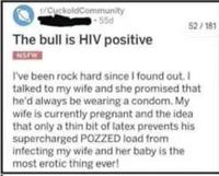 CuckoldCommunity 55d The bull is HIV positive NSFW 52/181 I've been rock hard since I found out. I talked to my wife and she promised that he'd always be wearing a condom. My wife is currently pregnant and the idea that only a thin bit of latex prevents his supercharged POZZED load from infecting my wife and her baby is the most erotic thing ever!