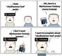 I hate 'chudhammer bad' posts! OK, here's a Warhammer Fantasy meme instead. r/Grimdank I don't want Warhammer Fantasy r/Grimdank memes! I want to complain about 'chudhammer bad' posts! r/Grimdank Be army book drycha art Callard of Garamont by Alex Boyd Azor Ahai and Nisa Nisa by Amok poorlydrawnlines.com