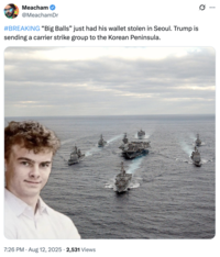 Meacham @MeachamDr #BREAKING "Big Balls" just had his wallet stolen in Seoul. Trump is sending a carrier strike group to the Korean Peninsula. 7:26 PM • Aug 12, 2025 2,531 Views