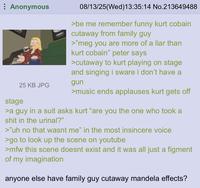 Anonymous 25 KB JPG stage 08/13/25(Wed)13:35:14 No.213649488 >be me remember funny kurt cobain cutaway from family guy >"meg you are more of a liar than kurt cobain" peter says >cutaway to kurt playing on stage and singing i sware i don't have a gun >music ends applauses kurt gets off >a guy in a suit asks kurt "are you the one who took a s--- in the urinal?" >"uh no that wasnt me" in the most insincere voice >go to look up the scene on youtube >mfw this scene doesnt exist and it was all just a figment of my imagination anyone else have family guy cutaway mandela effects?